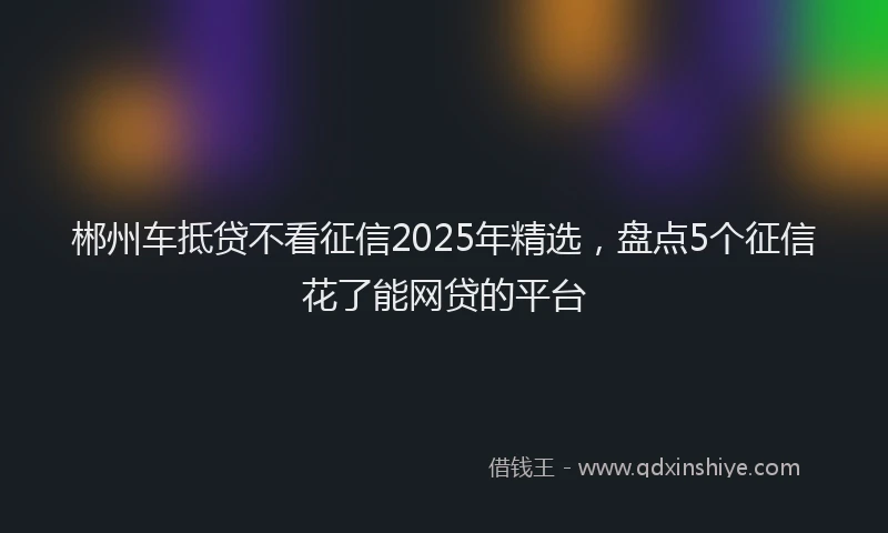 郴州车抵贷不看征信2025年精选，盘点5个征信花了能网贷的平台