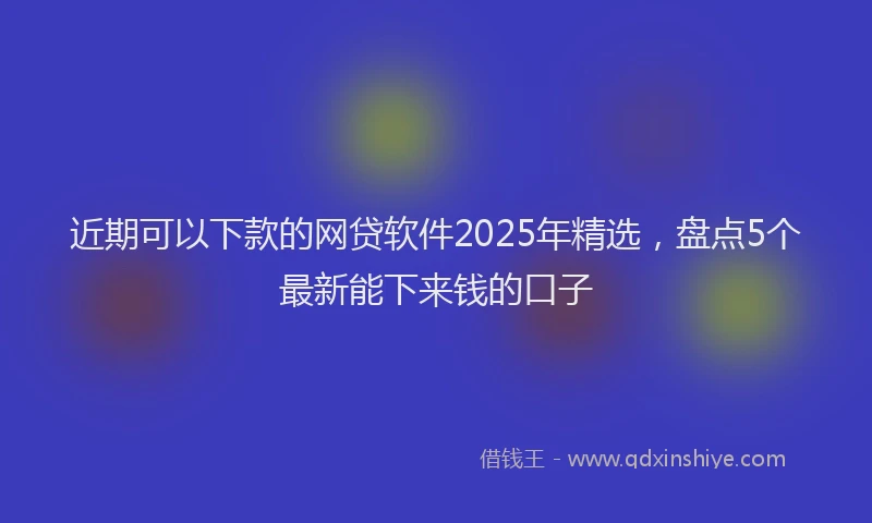 近期可以下款的网贷软件2025年精选，盘点5个最新能下来钱的口子