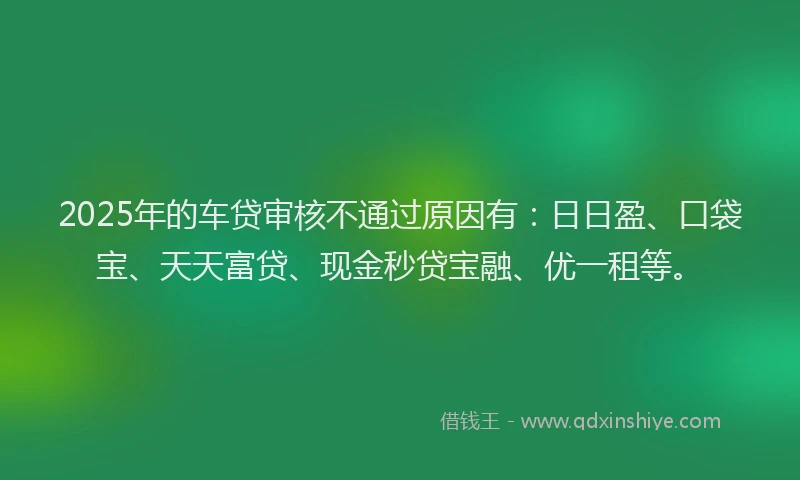 2025年的车贷审核不通过原因有：日日盈、口袋宝、天天富贷、现金秒贷宝融、优一租等。