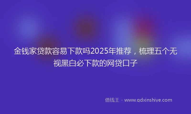 金钱家贷款容易下款吗2025年推荐，梳理五个无视黑白必下款的网贷口子