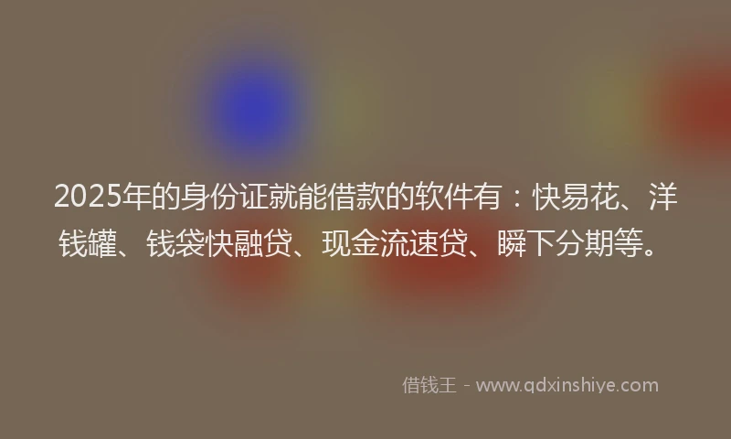 2025年的身份证就能借款的软件有：快易花、洋钱罐、钱袋快融贷、现金流速贷、瞬下分期等。