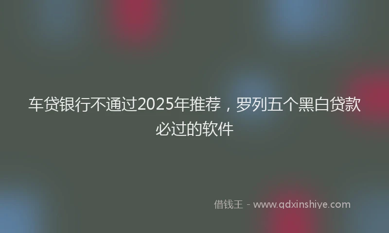 车贷银行不通过2025年推荐，罗列五个黑白贷款必过的软件