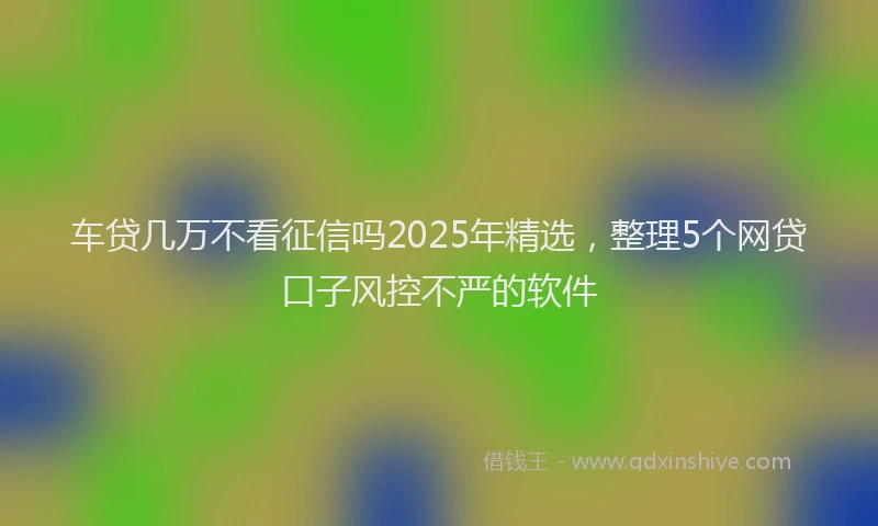 车贷几万不看征信吗2025年精选，整理5个网贷口子风控不严的软件