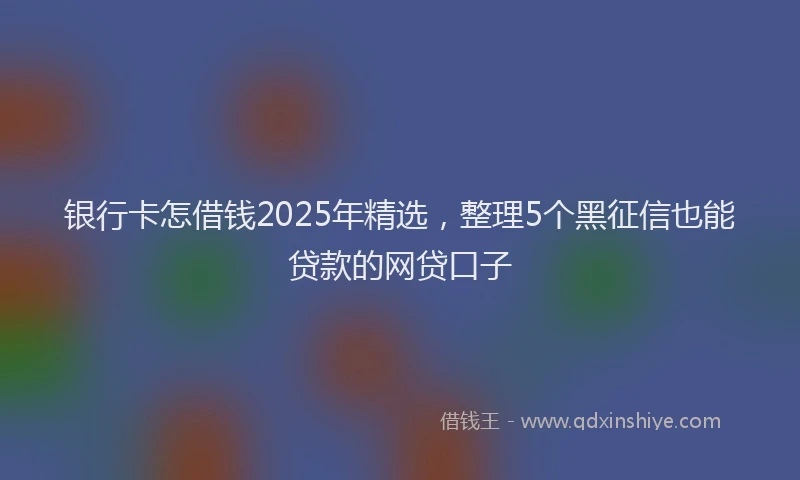 银行卡怎借钱2025年精选，整理5个黑征信也能贷款的网贷口子