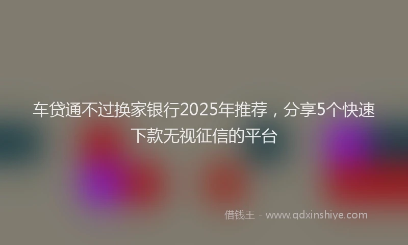 车贷通不过换家银行2025年推荐，分享5个快速下款无视征信的平台