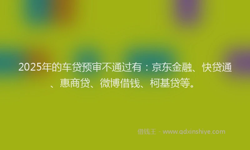 2025年的车贷预审不通过有：京东金融、快贷通、惠商贷、微博借钱、柯基贷等。