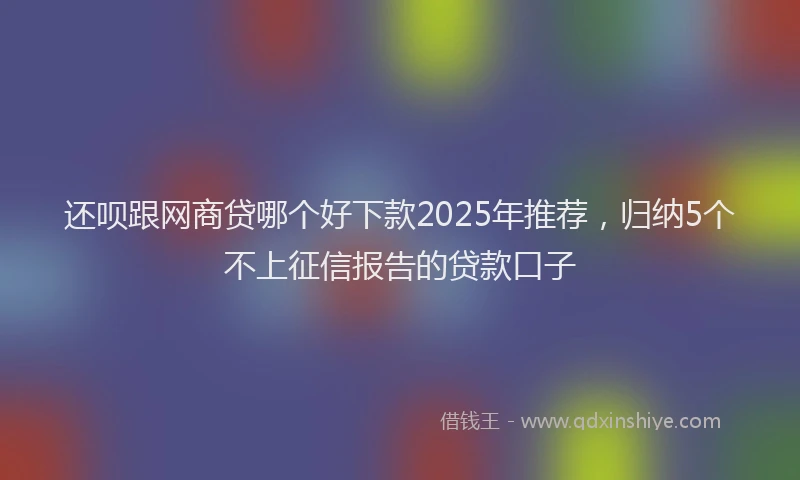 还呗跟网商贷哪个好下款2025年推荐，归纳5个不上征信报告的贷款口子