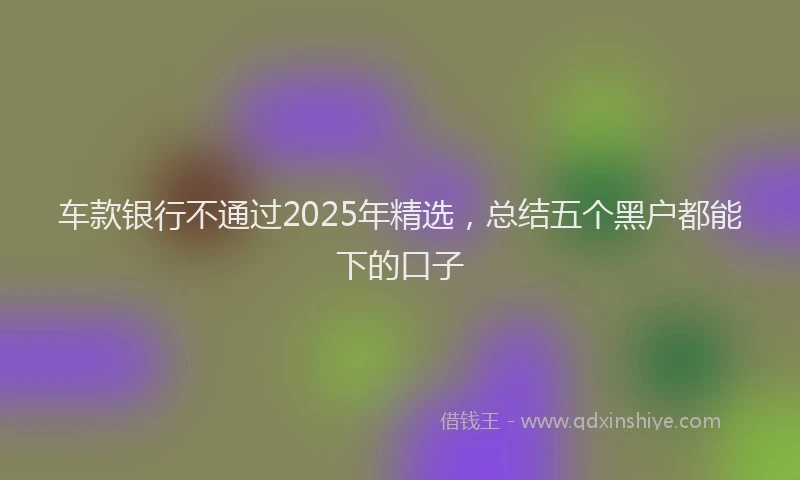 车款银行不通过2025年精选，总结五个黑户都能下的口子
