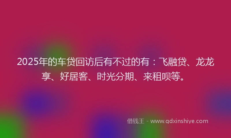 2025年的车贷回访后有不过的有：飞融贷、龙龙享、好居客、时光分期、来租呗等。