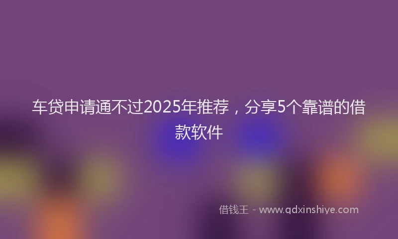 车贷申请通不过2025年推荐，分享5个靠谱的借款软件