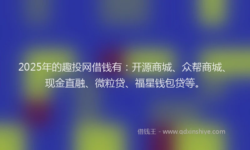 2025年的趣投网借钱有：开源商城、众帮商城、现金直融、微粒贷、福星钱包贷等。