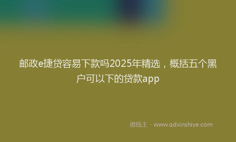 邮政e捷贷容易下款吗2025年精选，概括五个黑户可以下的贷款app