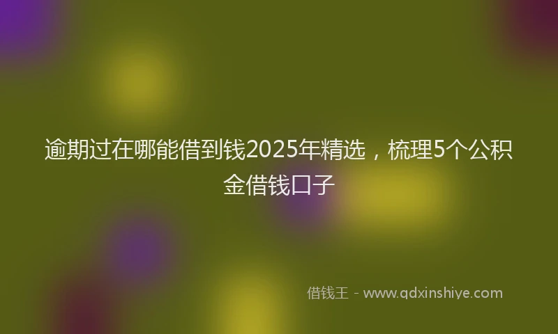 逾期过在哪能借到钱2025年精选，梳理5个公积金借钱口子