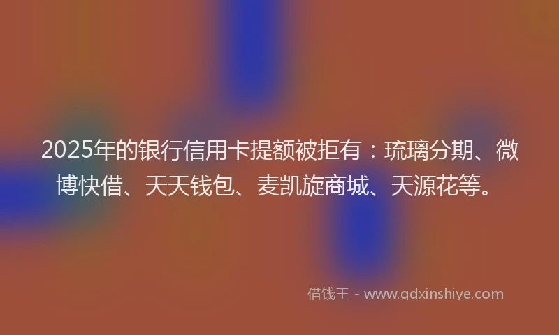 2025年的银行信用卡提额被拒有：琉璃分期、微博快借、天天钱包、麦凯旋商城、天源花等。