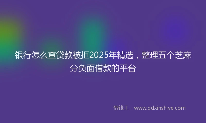 银行怎么查贷款被拒2025年精选，整理五个芝麻分负面借款的平台