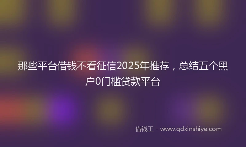 那些平台借钱不看征信2025年推荐，总结五个黑户0门槛贷款平台