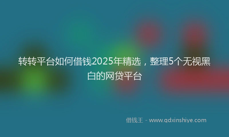 转转平台如何借钱2025年精选，整理5个无视黑白的网贷平台