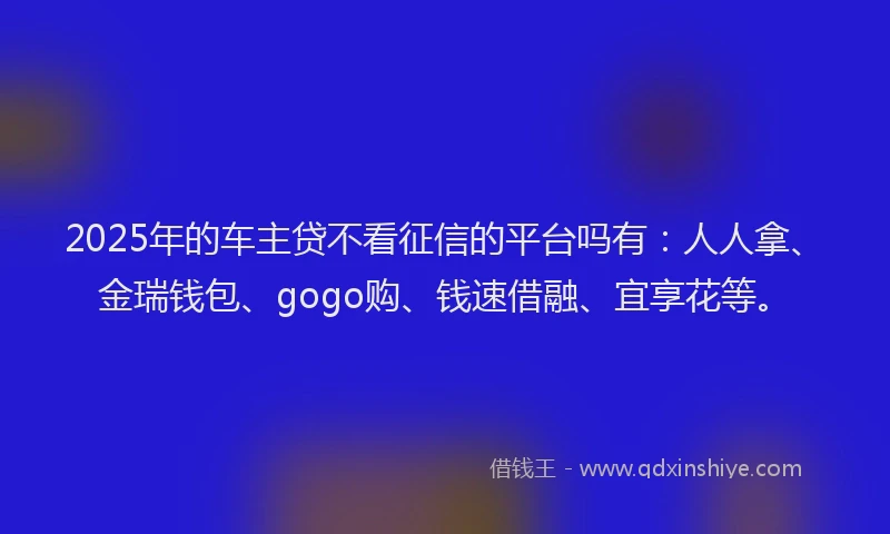 2025年的车主贷不看征信的平台吗有：人人拿、金瑞钱包、gogo购、钱速借融、宜享花等。