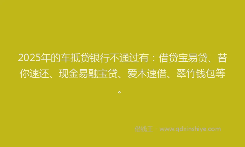 2025年的车抵贷银行不通过有：借贷宝易贷、替你速还、现金易融宝贷、爱木速借、翠竹钱包等。