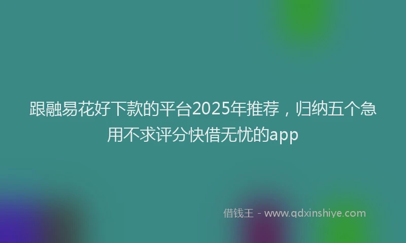 跟融易花好下款的平台2025年推荐，归纳五个急用不求评分快借无忧的app