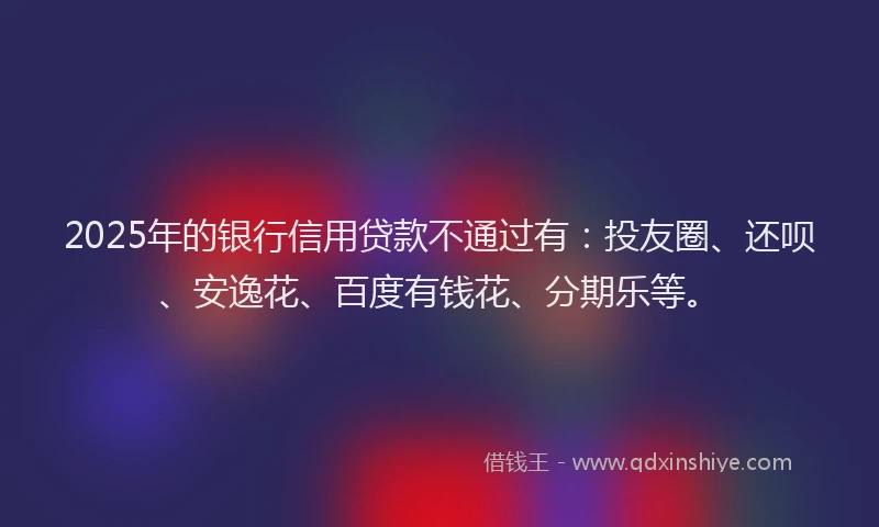 2025年的银行信用贷款不通过有：投友圈、还呗、安逸花、百度有钱花、分期乐等。