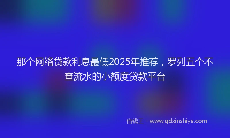 那个网络贷款利息最低2025年推荐，罗列五个不查流水的小额度贷款平台