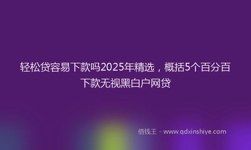 轻松贷容易下款吗2025年精选，概括5个百分百下款无视黑白户网贷