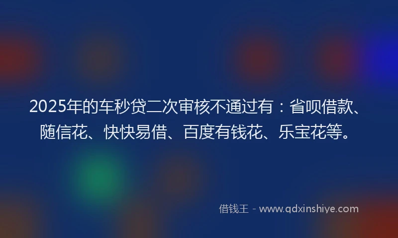 2025年的车秒贷二次审核不通过有：省呗借款、随信花、快快易借、百度有钱花、乐宝花等。
