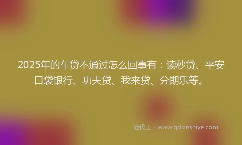 2025年的车贷不通过怎么回事有：读秒贷、平安口袋银行、功夫贷、我来贷、分期乐等。