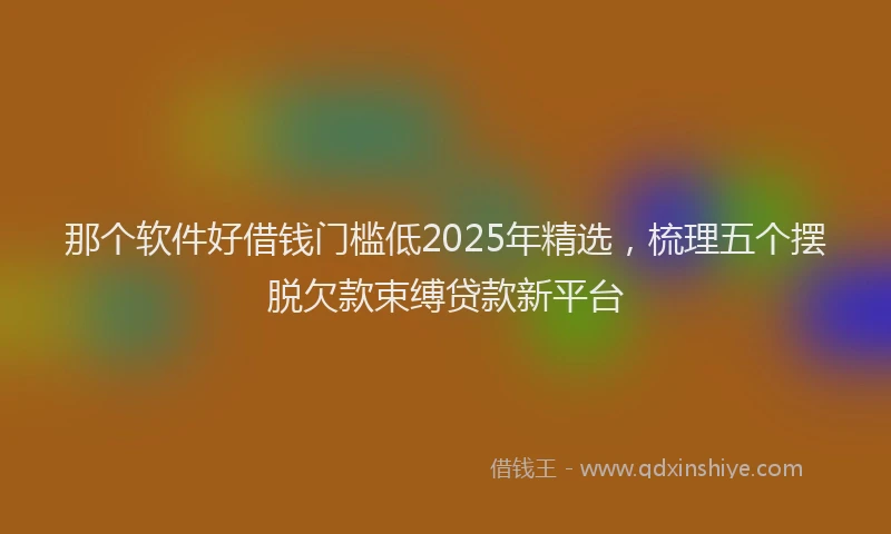 那个软件好借钱门槛低2025年精选，梳理五个摆脱欠款束缚贷款新平台