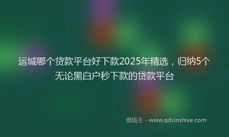 运城哪个贷款平台好下款2025年精选，归纳5个无论黑白户秒下款的贷款平台