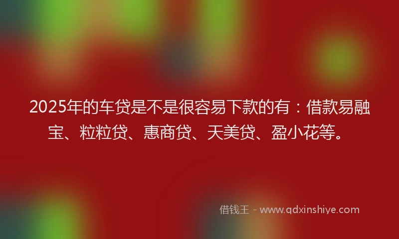 2025年的车贷是不是很容易下款的有:借款易融宝、粒粒贷、惠商贷、天美贷、盈小花等。
