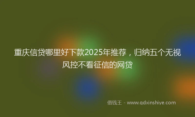 重庆信贷哪里好下款2025年推荐，归纳五个无视风控不看征信的网贷