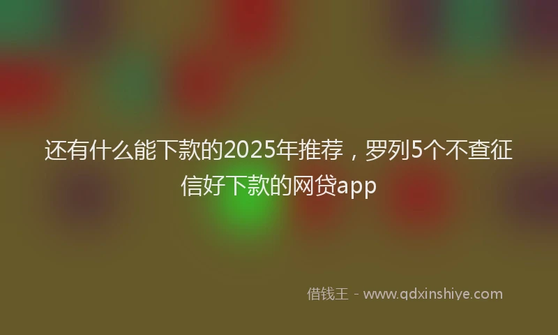 还有什么能下款的2025年推荐，罗列5个不查征信好下款的网贷app