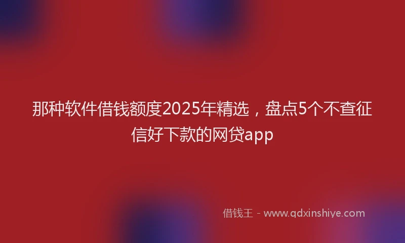 那种软件借钱额度2025年精选，盘点5个不查征信好下款的网贷app