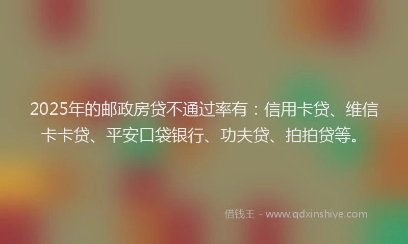 2025年的邮政房贷不通过率有：信用卡贷、维信卡卡贷、平安口袋银行、功夫贷、拍拍贷等。