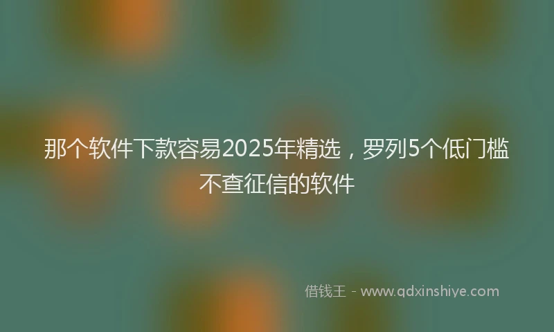 那个软件下款容易2025年精选，罗列5个低门槛不查征信的软件