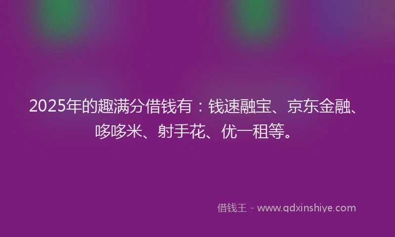 2025年的趣满分借钱有：钱速融宝、京东金融、哆哆米、射手花、优一租等。
