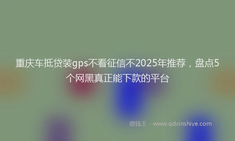 重庆车抵贷装gps不看征信不2025年推荐，盘点5个网黑真正能下款的平台