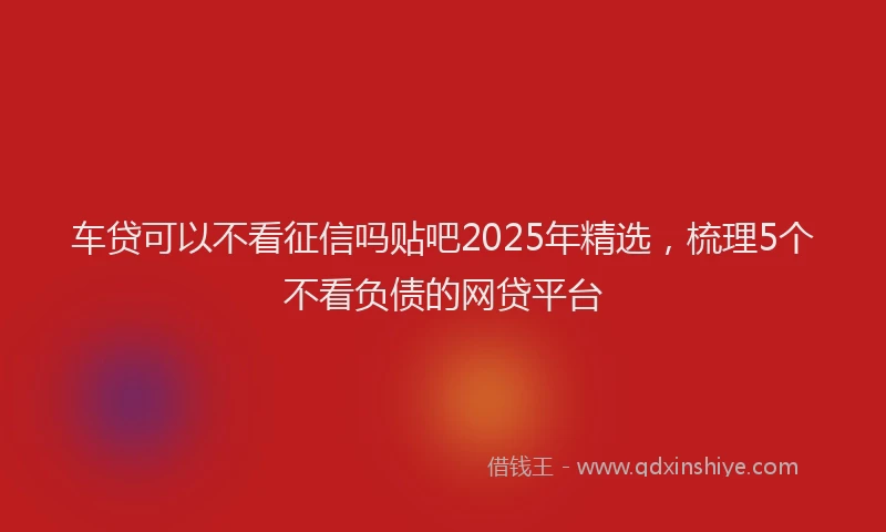 车贷可以不看征信吗贴吧2025年精选，梳理5个不看负债的网贷平台