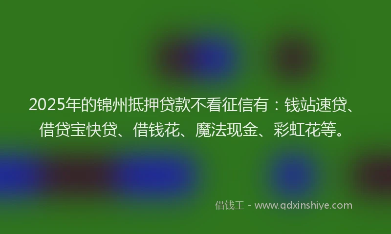 2025年的锦州抵押贷款不看征信有：钱站速贷、借贷宝快贷、借钱花、魔法现金、彩虹花等。