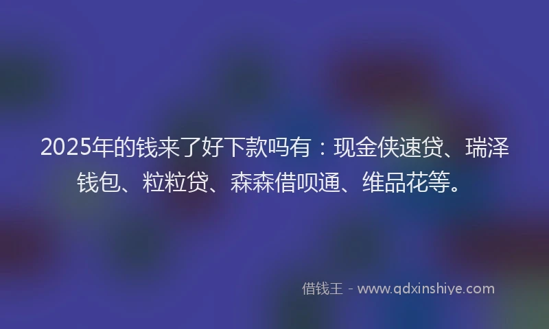 2025年的钱来了好下款吗有：现金侠速贷、瑞泽钱包、粒粒贷、森森借呗通、维品花等。