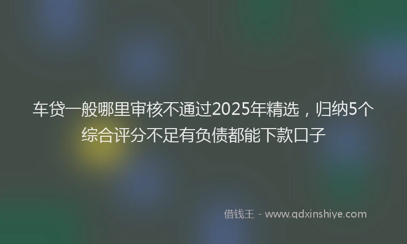 车贷一般哪里审核不通过2025年精选，归纳5个综合评分不足有负债都能下款口子