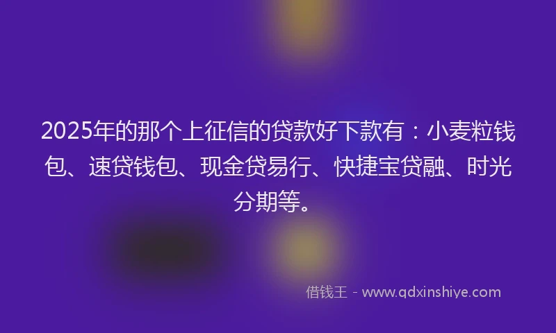 2025年的那个上征信的贷款好下款有：小麦粒钱包、速贷钱包、现金贷易行、快捷宝贷融、时光分期等。