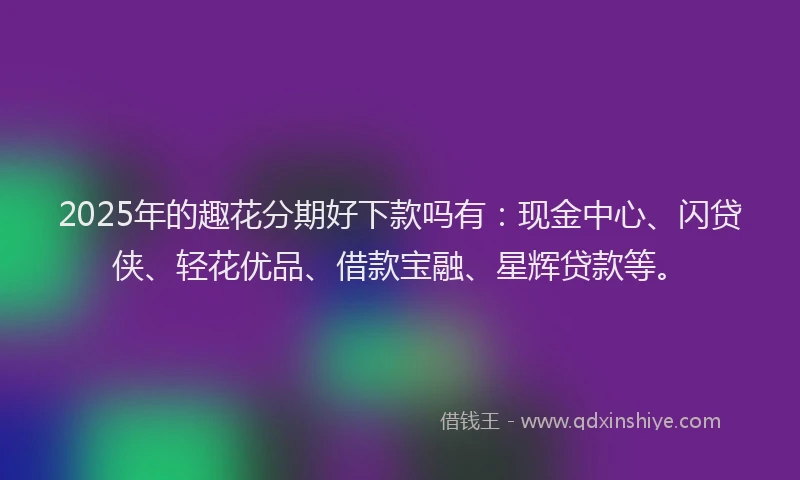 2025年的趣花分期好下款吗有：现金中心、闪贷侠、轻花优品、借款宝融、星辉贷款等。