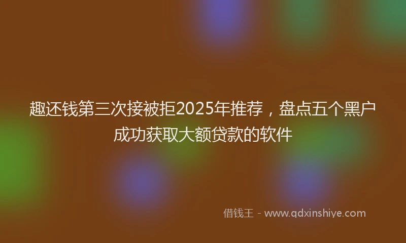 趣还钱第三次接被拒2025年推荐，盘点五个黑户成功获取大额贷款的软件