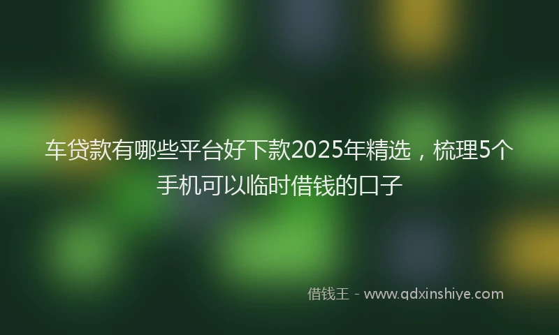 车贷款有哪些平台好下款2025年精选，梳理5个手机可以临时借钱的口子
