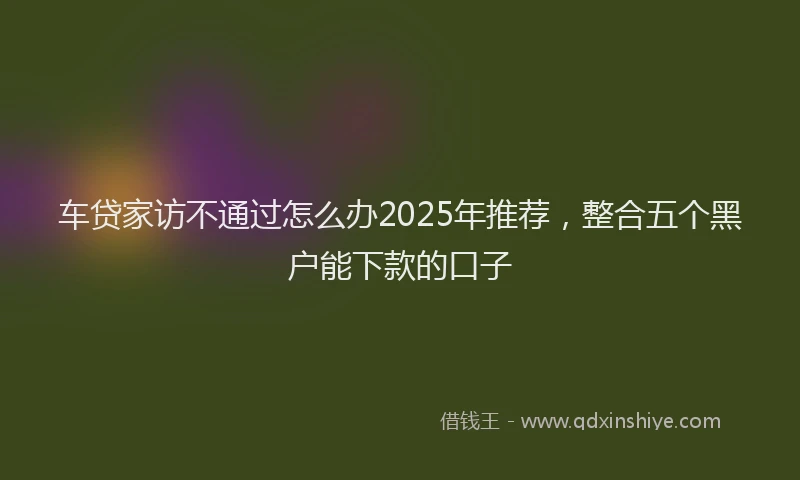 车贷家访不通过怎么办2025年推荐，整合五个黑户能下款的口子