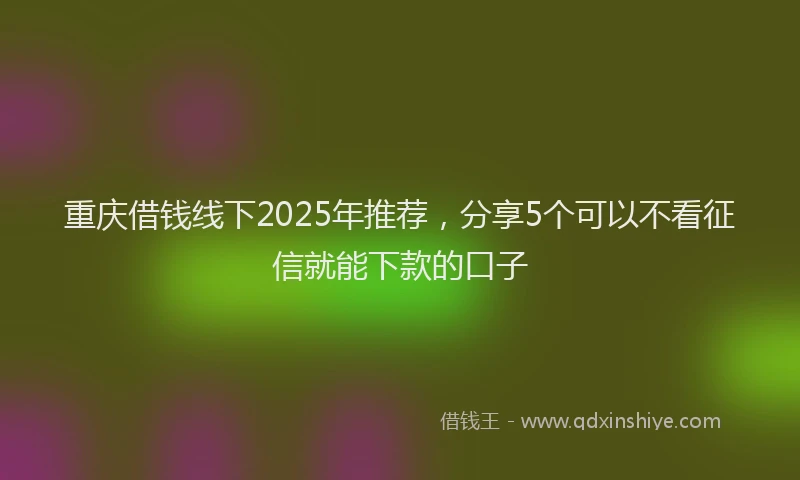 重庆借钱线下2025年推荐，分享5个可以不看征信就能下款的口子