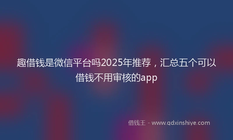 趣借钱是微信平台吗2025年推荐，汇总五个可以借钱不用审核的app